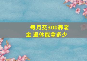 每月交300养老金 退休能拿多少